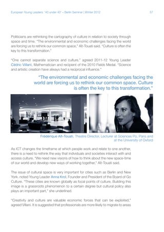 57European Young Leaders: '40 under 40' – Berlin Seminar | Winter 2012
Politicians are rethinking the cartography of culture in relation to society through
space and time. “The environmental and economic challenges facing the world
are forcing us to rethink our common space,” Aït-Touati said. “Culture is often the
key to this transformation.”
“One cannot separate science and culture,” agreed 2011-12 Young Leader
Cédric Villani, Mathematician and recipient of the 2010 Fields Medal. “Science
and artistic creation have always had a reciprocal influence.”
As ICT changes the timeframe at which people work and relate to one another,
there is a need to rethink the way that individuals and societies interact with and
access culture. “We need new visions of how to think about the new space-time
of our world and develop new ways of working together,” Aït-Touati said.
The issue of cultural space is very important for cities such as Berlin and New
York. noted Young Leader Anna Krol, Founder and President of the Board of Go
Culture. “These cities are known globally as focal points of culture. Building this
image is a grassroots phenomenon to a certain degree but cultural policy also
plays an important part,” she underlined.
“Creativity and culture are valuable economic forces that can be exploited,”
agreed Villani. It is suggested that professionals are more likely to migrate to areas
Frédérique Aït-Touati, Theatre Director, Lecturer at Sciences Po, Paris and
at the University of Oxford
“The environmental and economic challenges facing the
world are forcing us to rethink our common space. Culture
is often the key to this transformation.”
 