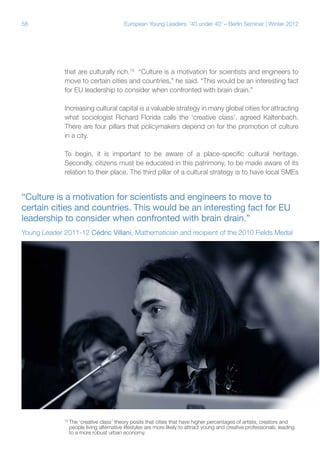 58 European Young Leaders: '40 under 40' – Berlin Seminar | Winter 2012
that are culturally rich.10
“Culture is a motivation for scientists and engineers to
move to certain cities and countries,” he said. “This would be an interesting fact
for EU leadership to consider when confronted with brain drain.”
Increasing cultural capital is a valuable strategy in many global cities for attracting
what sociologist Richard Florida calls the ‘creative class’, agreed Kaltenbach.
There are four pillars that policymakers depend on for the promotion of culture
in a city.
To begin, it is important to be aware of a place-specific cultural heritage.
Secondly, citizens must be educated in this patrimony, to be made aware of its
relation to their place. The third pillar of a cultural strategy is to have local SMEs
“Culture is a motivation for scientists and engineers to move to
certain cities and countries. This would be an interesting fact for EU
leadership to consider when confronted with brain drain.”
Young Leader 2011-12 Cédric Villani, Mathematician and recipient of the 2010 Fields Medal
10
The ‘creative class’ theory posits that cities that have higher percentages of artists, creators and
people living alternative lifestyles are more likely to attract young and creative professionals, leading
to a more robust urban economy.
 