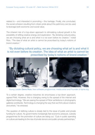 59European Young Leaders: '40 under 40' – Berlin Seminar | Winter 2012
related to – and interested in promoting – this heritage. Finally, she concluded,
the social cohesion resulting from citizen pride about this patrimony can be used
to leverage both economic and social value.
The inherent risk of a top-down approach to stimulating cultural growth is the
possibility of stifling creative energy and exploration. “By dictating cultural policy,
we are choosing what art is and what it is not even before its creation,” noted
Roio. “The idea of what an artist is cannot be proscribed by today’s notions of
brand creation.”
To a certain degree, creative industries do encompass a top-down approach,
agreed Petit. However, this is changing owing to the spread of the internet and
digital technology. “We are seeing the spread of Flickr exhibitions in photography
galleries worldwide. Technology is changing the way that we think about creators
and artists,” he stressed.
The question of defining culture is closely tied to the issue of public and private
funding for culture. As governments increasingly feel economic pressure, subsidy
programmes for the promotion of culture are being cut. “Cuts in public spending
on culture are leading to the rise of private donors and public-private partnerships,”
“By dictating cultural policy, we are choosing what art is and what it
is not even before its creation. The idea of what an artist is cannot be
proscribed by today’s notions of brand creation.”
Young Leader Denis Roio, free software programmer, media artist and Founder of dyne.org
 