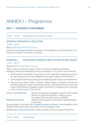 63European Young Leaders: '40 under 40' – Berlin Seminar | Winter 2012
Annex I – Programme
DAY 1 – THURSDAY 6 DECEMBER
14:00 – 14:30	 Registration and welcome coffee
OPENING REMARKS & Welcome	
14:30 – 14:45
Venue: ESCP Europe Berlin Campus
Welcome by Guillaume Klossa, President of EuropaNova, and Geert Cami, Co-
Founder & Director of Friends of Europe
Session i	 EUROPEAN CONSTRUCTION: WHERE DO WE STAND?
14:45 – 16:15
Venue: ESCP Europe Berlin Campus
After 5 years of turmoil, Europe is still on the fence, balancing between
explosion and more integration. Burning questions for Europe's future include:
ƒƒ Will the recent decisions concerning a more integrated budget governance
for the Eurozone and more solidarity be enough to get out of the crisis?
ƒƒ Is the debate between austerity and solidarity/growth measures still relevant?
ƒƒ The sovereign debt crises in Greece, Ireland, Spain, Portugal and Italy are
hindering growth in other Eurozone countries, including Germany. Does that
mean that Northern European voters will insist on scrapping the monetary
union at some point in the future?ƒƒ
Poul S. Christoffersen	Danish Ambassador to Belgium and Former Special
			Advisor to Catherine Ashton in setting up the
			 European External Action Service (EEAS)
Matthias Petschke	 Head of the European Commission Representation
			in Germany
Young Leader contribution by Cayetana Alvarez de Toledo, Vice President of the
Spanish Parliament Joint Committee for the European Union
Moderated by Edouard Gaudot, Policy Advisor for the European Parliament
16:15 – 16:45	 Coffee break
 
