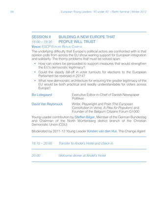 64 European Young Leaders: '40 under 40' – Berlin Seminar | Winter 2012
Session iI	 BUILDING A NEW EUROPE THAT
18:00 – 19:30	 PEOPLE WILL TRUST
Venue: ESCP Europe Berlin Campus
The underlying difficulty that Europe's political actors are confronted with is that
opinion polls from across the EU show waning support for European integration
and solidarity. The thorny problems that must be solved span:
ƒƒ How can voters be persuaded to support measures that would strengthen
the EU's democratic legitimacy?
ƒƒ Could the steady fall-off in voter turnouts for elections to the European
Parliament be reversed in 2014?
ƒƒ What new democratic architecture for ensuring the greater legitimacy of the
EU would be both practical and readily understandable for voters across
Europe?
Bo Lidegaard		 Executive Editor-in-Chief of Danish Newspaper
			Politiken
David Van Reybrouck	Writer, Playwright and Poet (The European
			 Constitution in Verse, A Plea for Populism) and
			 Founder of the Belgium Citizens Forum G1000
Young Leader contribution by Steffen Bilger, Member of the German Bundestag
and Chairman of the North Württenberg district branch of the Christian
Democratic Union (CDU)
Moderated by 2011-12 Young Leader Kirsten van den Hul, The Change Agent
18.15 – 20.00	 Transfer to Andel’s Hotel and check in
20.00		 Welcome dinner at Andel’s Hotel
 