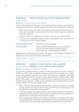 66 European Young Leaders: '40 under 40' – Berlin Seminar | Winter 2012
Session iV	 WHAT POLICIES COULD BE CRISIS-BUSTERS?
11:30 – 13:00	
Venue: Hertie School of Governance, Berlin
There's little doubt that Europeans can only expect the financial and economic
pressures of the crisis to recede by agreeing on forward-looking policy solutions.
ƒƒ What are the pros and cons of stronger economic governance at an EU
level, and would the European Commission be fit for purpose to wield the
necessary powers?
ƒƒ Is growth still conceivable when austerity measures are driving Europe?
ƒƒ Is the German example of labour market liberalisation one that other EU
countries should be studying closely?
Benedicta Marzinotto	Research Fellow at Bruegel
Thomas Mirow	 	 Fellow at the Hertie School of Governance and
			 Former President of the European Bank for
			Reconstruction and Development (EBRD)
Moderated by Jean-François Jamet, Professor of EU Political Economy at
Sciences-Po Paris and EuropaNova Spokesman
13:00 – 14:30	 Lunch
Session V	 POWER TO THE PEOPLE – WILL EUROPE
14:00 – 16:00	 EMBRACE THE ENERGY REVOLUTION?
Venue: Hertie School of Governance, Berlin
Europe has set itself ambitious targets for reducing greenhouse gas emissions
(GHG): by 2020, 20% renewable energies as part of the energy mix, a 20%
energy consumption reduction and a 20% CO2 emissions reduction. By 2050
the European Commission wants to reduce GHG emissions to 80% below 1990
levels. These plans – and efforts to update Europe’s creaking energy system and
improve energy security – hinge on the establishment of a single pan-European
energy market. That has not happened yet.
ƒƒ What will encourage European governments to back the creation of a single
energy market: the need to decarbonise, the potential for lower costs, or an
increase in the robustness of the market?
ƒƒ Is decarbonisation compatible with energy security? Is there a one-size-fits-
all approach that countries should adopt or should there be a diversity of
approaches to strengthen the European market?
ƒƒ What regulatory framework and supporting policies are needed to stimulate
private and public investment in the green economy and the single energy
market? How can the private sector be persuaded to invest in this shift?
 
