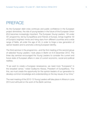 5European Young Leaders: '40 under 40' – Berlin Seminar | Winter 2012
Preface
As the European debt crisis continues and public confidence in the European
project diminishes, the role of young leaders in the future of the European Union
(EU) becomes increasingly important. The European Young Leaders: ‘40 under
40’ programme, led by EuropaNova and Friends of Europe, brings together 40
of Europe’s brightest minds and rising stars from different countries and a wide
range of fields, all under the age of 40, in order to forge a new generation of
opinion leaders and to promote a strong European identity.
The third seminar in the programme—and the first meeting of the second group
of selected Young Leaders—took place in Berlin on 6-8 December 2012. The
three day seminar encouraged the Young Leaders to consider the current and
future state of European affairs in view of current economic, social and political
realities.
“If we want to create a European renaissance, we need more “Europeans” in
the broadest sense,” noted Guillaume Klossa, President of EuropaNova. “For
this, we must create the opportunity for the opinion leaders of our generation to
develop common knowledge and understanding on the key issues of our time.”
The next meeting of the 2012-13 Young Leaders will take place in Athens in June
2013 and will build on the work of the Berlin seminar.
 