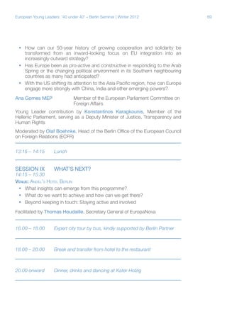 69European Young Leaders: '40 under 40' – Berlin Seminar | Winter 2012
ƒƒ How can our 50-year history of growing cooperation and solidarity be
transformed from an inward-looking focus on EU integration into an
increasingly outward strategy?
ƒƒ Has Europe been as pro-active and constructive in responding to the Arab
Spring or the changing political environment in its Southern neighbouring
countries as many had anticipated?
ƒƒ With the US shifting its attention to the Asia Pacific region, how can Europe
engage more strongly with China, India and other emerging powers?
Ana Gomes MEP		 Member of the European Parliament Committee on 	
			Foreign Affairs
Young Leader contribution by Konstantinos Karagkounis, Member of the
Hellenic Parliament, serving as a Deputy Minister of Justice, Transparency and
Human Rights
Moderated by Olaf Boehnke, Head of the Berlin Office of the European Council
on Foreign Relations (ECFR)
13:15 – 14:15	 Lunch
Session IX	 WHAT’S NEXT?
14:15 – 15:30	
Venue: Andel’s Hotel Berlin
ƒƒ What insights can emerge from this programme?
ƒƒ What do we want to achieve and how can we get there?
ƒƒ Beyond keeping in touch: Staying active and involved
Facilitated by Thomas Houdaille, Secretary General of EuropaNova
16.00 – 18.00	 Expert city tour by bus, kindly supported by Berlin Partner
18.00 – 20.00	 Break and transfer from hotel to the restaurant
20.00 onward	 Dinner, drinks and dancing at Kater Holzig
 