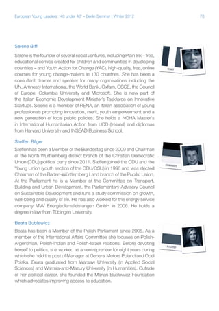 73European Young Leaders: '40 under 40' – Berlin Seminar | Winter 2012
Selene Biffi
Selene is the founder of several social ventures, including Plain Ink – free,
educational comics created for children and communities in developing
countries – and Youth Action for Change (YAC), high-quality, free, online
courses for young change-makers in 130 countries. She has been a
consultant, trainer and speaker for many organisations including the
UN, Amnesty International, the World Bank, Oxfam, OSCE, the Council
of Europe, Columbia University and Microsoft. She is now part of
the Italian Economic Development Minister’s Taskforce on Innovative
Startups. Selene is a member of RENA, an Italian association of young
professionals promoting innovation, merit, youth empowerment and a
new generation of local public policies. She holds a NOHA Master's
in International Humanitarian Action from UCD (Ireland) and diplomas
from Harvard University and INSEAD Business School.
Steffen Bilger
Steffen has been a Member of the Bundestag since 2009 and Chairman
of the North Württemberg district branch of the Christian Democratic
Union (CDU) political party since 2011. Steffen joined the CDU and the
Young Union (youth section of the CDU/CSU) in 1996 and was elected
Chairman of the Baden-Württemberg Land branch of the Pupils’ Union.
At the Parliament he is a Member of the Committee on Transport,
Building and Urban Development, the Parliamentary Advisory Council
on Sustainable Development and runs a study commission on growth,
well-being and quality of life. He has also worked for the energy service
company MVV Energiedienstleistungen GmbH in 2006. He holds a
degree in law from Tübingen University.
Beata Bublewicz
Beata has been a Member of the Polish Parliament since 2005. As a
member of the International Affairs Committee she focuses on Polish-
Argentinian, Polish-Indian and Polish-Israeli relations. Before devoting
herself to politics, she worked as an entrepreneur for eight years during
which she held the post of Manager at General Motors Poland and Opel
Polska. Beata graduated from Warsaw University (in Applied Social
Sciences) and Warmia-and-Mazury University (in Humanities). Outside
of her political career, she founded the Marian Bublewicz Foundation
which advocates improving access to education.
 