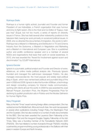 75European Young Leaders: '40 under 40' – Berlin Seminar | Winter 2012
Rokhaya Diallo
Rokhaya is a human rights activist, journalist and Founder and former
President of Les Indivisibles, a French organisation that uses humour
and irony to fight racism. She is the Host and Co-Editor of “Egaux, mais
pas trop” (Equal, but not too much), a series of reports on diversity
issues in France. She has held several other noteworthy positions in the
television field, basing her work primarily on social and political issues. In
2009, she co-directed the documentary Immigration, the words to tell it.
Rokhaya has a Master’s in Marketing and Distribution in TV and Cinema
Industry from the Sorbonne, a Master’s in Negotiation and Marketing
and a Master’s in International and European Law. She is a published
author and prolific conference speaker and is a member of several
NGOs and organisations that base their work on social awareness. In
2012, she was awarded the “Award for Involvement against racism and
discrimination” by COJEP International.
Ignacio Escolar
Ignacio is a journalist, political analyst and Founder and Director of www.
eldiario.es, an online media political analysis site. Previously Ignacio
founded and managed the well-known newspaper Publico. He also
manages www.escolar.net, the most popular and widely read political
blog in Spain, which was named best political and journalist blog of the
year in 2008 and 2009. Ignacio is also the founder of Bitban, a technology
and design consulting company for Internet media communication,
working with clients all over the world. In 2009 he was awarded the José
Manuel Porquet Journalism Prize, the Mujeres Progresistas Prize for
declining to publish prostitution ads in Publico and the Nicolas Salmeron
for Human Rights Prize.
Mary Fitzgerald
Mary is the Irish Times' award-winning foreign affairs correspondent. She has
workedacrosstheMiddleEast,AfricaandsouthAsia.Herworkhasappeared
in several other publications including Foreign Policy, the Washington Post
and the Guardian. She has also worked on a number of radio documentaries
for the BBC. She has been awarded the Laurence Stern Fellowship at the
Washington Post and the inaugural Douglas Gageby Fellowship at the Irish
Times. Mary was a founding member of the Transatlantic Network 2020
(TN2020). She has initiated a number of projects through TN2020, including
a partnership programme linking young professionals in the Balkans with their
peers in western Europe and North America.
 