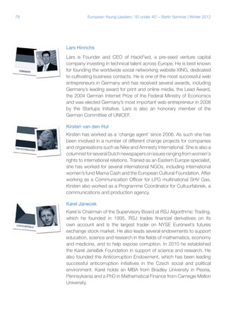 78 European Young Leaders: '40 under 40' – Berlin Seminar | Winter 2012
Lars Hinrichs
Lars is Founder and CEO of HackFwd, a pre-seed venture capital
company investing in technical talent across Europe. He is best known
for founding the worldwide social networking website XING, dedicated
to cultivating business contacts. He is one of the most successful web
entrepreneurs in Germany and has received several awards, including
Germany’s leading award for print and online media, the Lead Award,
the 2004 German Internet Prize of the Federal Ministry of Economics
and was elected Germany’s most important web entrepreneur in 2008
by the Startups Initiative. Lars is also an honorary member of the
German Committee of UNICEF.
Kirsten van den Hul
Kirsten has worked as a ‘change agent’ since 2006. As such she has
been involved in a number of different change projects for companies
and organisations such as Nike and Amnesty International. She is also a
columnistforseveralDutchnewspapersonissuesrangingfromwomen's
rights to international relations. Trained as an Eastern Europe specialist,
she has worked for several international NGOs, including international
women’s fund Mama Cash and the European Cultural Foundation. After
working as a Communication Officer for LPG multinational SHV Gas,
Kirsten also worked as a Programme Coordinator for Cultuurfabriek, a
communications and production agency.
Karel Janecek
Karel is Chairman of the Supervisory Board at RSJ Algorithmic Trading,
which he founded in 1995. RSJ trades financial derivatives on its
own account and is the largest trader on NYSE Euronext’s futures
exchange stock market. He also leads several endowments to support
education, science and research in the fields of mathematics, economy
and medicine, and to help expose corruption. In 2010 he established
the Karel Janeček Foundation in support of science and research. He
also founded the Anticorruption Endowment, which has been leading
successful anticorruption initiatives in the Czech social and political
environment. Karel holds an MBA from Bradley University in Peoria,
Pennsylvania and a PhD in Mathematical Finance from Carnegie Mellon
University.
 