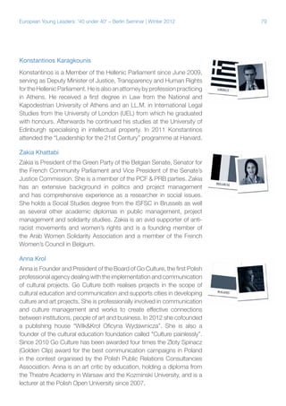 79European Young Leaders: '40 under 40' – Berlin Seminar | Winter 2012
Konstantinos Karagkounis
Konstantinos is a Member of the Hellenic Parliament since June 2009,
serving as Deputy Minister of Justice, Transparency and Human Rights
fortheHellenicParliament.Heisalsoanattorneybyprofessionpracticing
in Athens. He received a first degree in Law from the National and
Kapodestrian University of Athens and an LL.M. in International Legal
Studies from the University of London (UEL) from which he graduated
with honours. Afterwards he continued his studies at the University of
Edinburgh specialising in intellectual property. In 2011 Konstantinos
attended the “Leadership for the 21st Century” programme at Harvard.
Zakia Khattabi
Zakia is President of the Green Party of the Belgian Senate, Senator for
the French Community Parliament and Vice President of the Senate’s
Justice Commission. She is a member of the PCF & PRB parties. Zakia
has an extensive background in politics and project management
and has comprehensive experience as a researcher in social issues.
She holds a Social Studies degree from the ISFSC in Brussels as well
as several other academic diplomas in public management, project
management and solidarity studies. Zakia is an avid supporter of anti-
racist movements and women’s rights and is a founding member of
the Arab Women Solidarity Association and a member of the French
Women’s Council in Belgium.
Anna Krol
Anna is Founder and President of the Board of Go Culture, the first Polish
professional agency dealing with the implementation and communication
of cultural projects. Go Culture both realises projects in the scope of
cultural education and communication and supports cities in developing
culture and art projects. She is professionally involved in communication
and culture management and works to create effective connections
between institutions, people of art and business. In 2012 she cofounded
a publishing house “Wilk&Krol Oficyna Wydawnicza”. She is also a
founder of the cultural education foundation called "Culture painlessly”.
Since 2010 Go Culture has been awarded four times the Złoty Spinacz
(Golden Clip) award for the best communication campaigns in Poland
in the contest organised by the Polish Public Relations Consultancies
Association. Anna is an art critic by education, holding a diploma from
the Theatre Academy in Warsaw and the Kozminski University, and is a
lecturer at the Polish Open University since 2007.
 