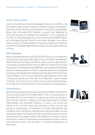 81European Young Leaders: '40 under 40' – Berlin Seminar | Winter 2012
André Loesekrug-Pietri
André is the CEO and Founding Managing Partner of A CAPITAL, the
first private equity group focused on Chinese outbound investments.
Previously, André was Executive Assistant to the CEO of Aerospatiale-
Airbus and co-founded CEL Partners, a growth fund dedicated to
China that focused on cleantech and healthcare. He is a graduate of
the HEC School of Management and of the International MBA Program
at the Michigan Business School in Ann Arbor, Michigan. He is also a
visiting lecturer in Finance at Renmin University in Beijing and Chairman
of the PE and Strategic M&A Working Group of the European Chamber
in China.
Mika Makelainen
Mika is a serial entrepreneur and CEO of GTW Group Ltd, a management
company that regroups a wide range of other companies specialising in
diverse fields such as sales consultancy, staffing, games, web-services,
e-commerce, marketing and IT services. Mika is a member of the Finnish
Association of Professional Board Members and a partner of Boardman
which is a leading network of Finnish corporate governance specialists
focusing on the development of good corporate governance and board
work in Finland. In 2011 he was named Young Entrepreneur of the Year
in Finland as well as one of the 100 most influential IT opinion leaders
in Finland, and in 2012 he was named Young Leader and Entrepreneur
of the Year by the World Network of Young Leaders and Entrepreneurs.
Michel Martone
MichelisDeputyMinister forEmployment and Social AffairsforItalywithin
the technocrat government of Mario Monti. Prior to his appointment in
November 2011 he was Professor of Labour Law at the Law Faculty of
the University of Teramo, Professor at the National Academy for Public
Administration and Associate Professor of Labour Law at the Law
Faculty of the L.U.I.S.S. Guido Carli University in Rome. He has also
served as Legal Advisor to the Minister for Public Administration and
Innovation and to the Minster of Employment and Social Affairs. He has
represented Italy at the Board of Directors of EuroFound and is a former
Junior Fellow of the Aspen Institute, Italy. Michel is a member of various
think tanks, an editor for newspapers and specialised journals on labour
and economic issues, and the author of numerous publications on
labour law.
 