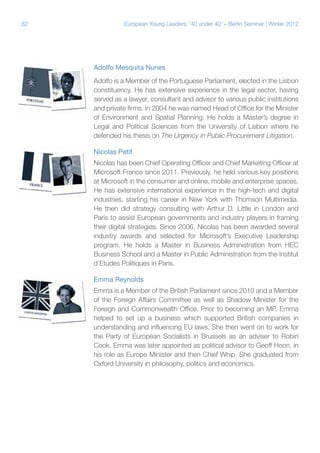 82 European Young Leaders: '40 under 40' – Berlin Seminar | Winter 2012
Adolfo Mesquita Nunes
Adolfo is a Member of the Portuguese Parliament, elected in the Lisbon
constituency. He has extensive experience in the legal sector, having
served as a lawyer, consultant and advisor to various public institutions
and private firms. In 2004 he was named Head of Office for the Minister
of Environment and Spatial Planning. He holds a Master’s degree in
Legal and Political Sciences from the University of Lisbon where he
defended his thesis on The Urgency in Public Procurement Litigation.
Nicolas Petit
Nicolas has been Chief Operating Officer and Chief Marketing Officer at
Microsoft France since 2011. Previously, he held various key positions
at Microsoft in the consumer and online, mobile and enterprise spaces.
He has extensive international experience in the high-tech and digital
industries, starting his career in New York with Thomson Multimedia.
He then did strategy consulting with Arthur D. Little in London and
Paris to assist European governments and industry players in framing
their digital strategies. Since 2006, Nicolas has been awarded several
industry awards and selected for Microsoft’s Executive Leadership
program. He holds a Master in Business Administration from HEC
Business School and a Master in Public Administration from the Institut
d’Etudes Politiques in Paris.
Emma Reynolds
Emma is a Member of the British Parliament since 2010 and a Member
of the Foreign Affairs Committee as well as Shadow Minister for the
Foreign and Commonwealth Office. Prior to becoming an MP, Emma
helped to set up a business which supported British companies in
understanding and influencing EU laws. She then went on to work for
the Party of European Socialists in Brussels as an adviser to Robin
Cook. Emma was later appointed as political advisor to Geoff Hoon, in
his role as Europe Minister and then Chief Whip. She graduated from
Oxford University in philosophy, politics and economics.
 