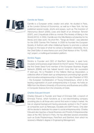 84 European Young Leaders: '40 under 40' – Berlin Seminar | Winter 2012
Camille de Toledo
Camille is a European writer, creator and artist. He studied in Paris,
at the London School of Economics, as well as in New York. He has
published several novels, shorts and essays, such as The Inversion of
Hieronymus Bosch (2005), Lives and Death of an American Terrorist
(2007), and L’inquiétude d’être au monde (The Anxiety of Being in the
World) (2012). In 2004, Camille won the Villa Medicis scholarship for his
literary and video work. His short film, “Tango de Olvido”, was selected
for the 2002 Cannes Film Festival. In 2008 he founded the European
Society of Authors with other intellectual figures to promote a cultural
Europe on the basis of what he coined a translation citizenship. He is
the Chief Editor of www.ifverso.com and Chief Advisor of the “TLHUB.
org” project, a multilingual translation platform.
Dimitris Tsigos
Dimitris is Founder and CEO of StartTech Ventures, a seed fund,
incubator and business angel network for the ICT sector. The Group was
the first Greek Seed Fund member of the European Business Angels
Network (EBAN) and has helped launch more than ten successful
IT start-ups. He is President of the Hellenic Start-up Association, a
collective effort of Greek start-up entrepreneurs promoting high-growth
and innovative entrepreneurship in Greece. He is also President of YES
– the European Confederation of Young Entrepreneurs, which is the
leading organisation of youth entrepreneurship in Europe. He holds an
MBA from the Athens University of Economics and Business and a BSc
in Computer Science from the University of Crete.
Charles Edouard Vincent
Charles Edouard is Founder and Head of Emmaüs Défi, a branch of
Emmaüs France, which functions as a non-discriminating company
providing jobs to all those who cannot find work in today’s market. He
has an atypical background having previously worked in the IT sector
at companies such as Netscape, Escalate and SAP France. Only later
did he decide to dedicate his career to social entrepreneurship. Charles
Edouard also teaches a Social Business and Poverty Entrepreneurship
class at the HEC School in Paris. He has attended several universities
such as Ecole Polytechnique, ParisTech and Stanford, from which he
received a Master’s degree in Engineering Management.
 