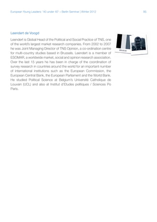 85European Young Leaders: '40 under 40' – Berlin Seminar | Winter 2012
Leendert de Voogd
Leendert is Global Head of the Political and Social Practice of TNS, one
of the world’s largest market research companies. From 2002 to 2007
he was Joint Managing Director of TNS Opinion, a co-ordination centre
for multi-country studies based in Brussels. Leendert is a member of
ESOMAR, a worldwide market, social and opinion research association.
Over the last 15 years he has been in charge of the coordination of
survey research in countries around the world for an important number
of international institutions such as the European Commission, the
European Central Bank, the European Parliament and the World Bank.
He studied Political Science at Belgium’s Université Catholique de
Louvain (UCL) and also at Institut d'Etudes politiques / Sciences Po
Paris.
 