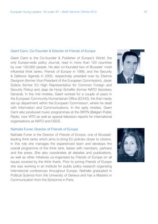 87European Young Leaders: '40 under 40' – Berlin Seminar | Winter 2012
Geert Cami, Co-Founder & Director of Friends of Europe
Geert Cami is the Co-founder & Publisher of Europe’s World, the
only Europe-wide policy Journal, read in more than 120 countries
by over 100,000 people. He also co-founded two of Brussels’ most
influential think tanks: Friends of Europe in 1999, and the Security
& Defence Agenda in 2002, respectively presided over by Etienne
Davignon (former Vice-President of the European Commission), Javier
Solana (former EU High Representative for Common Foreign and
Security Policy) and Jaap de Hoop Scheffer (former NATO Secretary
General). In the mid nineties, Geert worked for a couple of years in
the European Community Humanitarian Office (ECHO), the then newly
set-up department within the European Commission, where he dealt
with Information and Communications. In the early nineties, Geert
Cami also produced music programmes at the BRTN (Belgian Public
Radio, now VRT) as well as special television reports for international
organisations as NATO and OSCE.
Nathalie Furrer, Director of Friends of Europe
Nathalie Furrer is the Director of Friends of Europe, one of Brussels’
leading think tanks which aims to bring EU policies closer to citizens.
In this role she manages the experienced team and develops the
overall programme of the think tank, liaises with members, partners
and the press. She also coordinates all debates and publications,
as well as other initiatives co-organised by Friends of Europe on all
issues covered by the think thank. Prior to joining Friends of Europe
she was working in an institute for public policy research organising
international conferences throughout Europe. Nathalie graduated in
Political Science from the University of Geneva and has a Masters in
Communication from the Sorbonne in Paris.
 