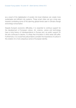 7European Young Leaders: '40 under 40' – Berlin Seminar | Winter 2012
as a result of the digitalisation of society into local initiatives can create more
sustainable and efficient city systems. These smart cities can go a long way
towards combating some of the alarming global trends seen in climate change
and energy consumption.
Despite Europe’s economic difficulties, it is essential to continue support for
the development of European culture. Art, science, culture and technology
have a long history of interdependence in Europe and, as public support for
the arts continues to decline, it is likely that innovation in other areas will suffer.
Furthermore, it is crucial that policymakers consider the importance of culture in
the creation of a more ubiquitous sense of European identity.
 