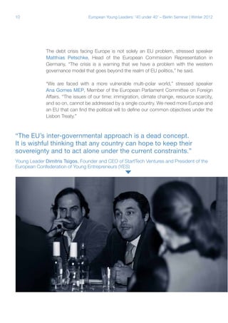 10

European Young Leaders: '40 under 40' – Berlin Seminar | Winter 2012

The debt crisis facing Europe is not solely an EU problem, stressed speaker
Matthias Petschke, Head of the European Commission Representation in
Germany. “The crisis is a warning that we have a problem with the western
governance model that goes beyond the realm of EU politics,” he said.
“We are faced with a more vulnerable multi-polar world,” stressed speaker
Ana Gomes MEP, Member of the European Parliament Committee on Foreign
Affairs. “The issues of our time: immigration, climate change, resource scarcity,
and so on, cannot be addressed by a single country. We need more Europe and
an EU that can find the political will to define our common objectives under the
Lisbon Treaty.”

“The EU’s inter-governmental approach is a dead concept.
It is wishful thinking that any country can hope to keep their
sovereignty and to act alone under the current constraints.”
Young Leader Dimitris Tsigos, Founder and CEO of StartTech Ventures and President of the
European Confederation of Young Entrepreneurs (YES)

 