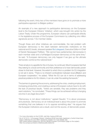 14

European Young Leaders: '40 under 40' – Berlin Seminar | Winter 2012

following the event, thirty-two of the members have gone on to promote a more
participative approach to Belgian politics.1
An example of a new approach to participative democracy on the European
level is the European Citizens’ Initiative2, which was brought into action by the
Lisbon Treaty. Under this programme, European citizens can participate directly
in the legislative process of the European Commission by collecting one million
signatures across 7 EU member states.
Though these and other initiatives are commendable, the real problem with
European democracy is the clash between democratic institutions on the
national and EU levels, stressed speaker Bo Lidegaard, Executive Editor-in-Chief
of Danish Newspaper Politiken. “We cannot have parliamentary democracies in
each member state and a full-fledged European democracy at the same time,”
he said. “A European democracy can only happen if we give up the ultimate
democratic control at the national level.”
There simply is no appetite for this in Europe, he continued. Most Europeans feel that
they belong to a local community and their preference is to have democratic power
closer to that level. However, the extent to which this is a problem for EU integration
is not set in stone. “There is no inherent contradiction between local affiliation and
European cooperation,” he added. “What the EU can do in terms of addressing
practical problems for EU citizens, it can do under the existing framework.”
The barriers to greening the economy, addressing the crisis, creating employment,
increasing productivity, and creating a sense of European culture have to do with
the lack of practical results. “Voters are sensible, they see problems and they
want solutions,” he concluded. “These things can be achieved without changing
one line in any legal document.”
“Democracy is not about institutions,” agreed Gaudot, “it is about processes
and practices. Democracy on an individual level is about the power to promote
something that one believes in or to oppose something else.” He argues that
the European institutions are a result, and not the source, of democratic power.

1
2

For more information on the G1000, visit http://www.g1000.org/
As of 12/12/12, 14 European Citizens’ Initiatives (ECIs) have been registered, of which three have
begun collecting the one million signatures needed. For more details, see:
http://www.citizens-initiative.eu/ and the official European Commission page on the subject:
http://ec.europa.eu/citizens-initiative/public/welcome

 