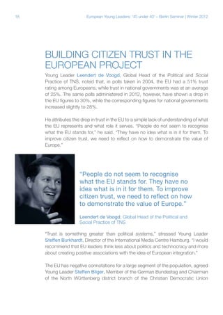 16

European Young Leaders: '40 under 40' – Berlin Seminar | Winter 2012

Building citizen trust in the
European project
Young Leader Leendert de Voogd, Global Head of the Political and Social
Practice of TNS, noted that, in polls taken in 2004, the EU had a 51% trust
rating among Europeans, while trust in national governments was at an average
of 25%. The same polls administered in 2012, however, have shown a drop in
the EU figures to 30%, while the corresponding figures for national governments
increased slightly to 28%.
He attributes this drop in trust in the EU to a simple lack of understanding of what
the EU represents and what role it serves. “People do not seem to recognise
what the EU stands for,” he said. “They have no idea what is in it for them. To
improve citizen trust, we need to reflect on how to demonstrate the value of
Europe.”

“People do not seem to recognise
what the EU stands for. They have no
idea what is in it for them. To improve
citizen trust, we need to reflect on how
to demonstrate the value of Europe.”
Leendert de Voogd, Global Head of the Political and
Social Practice of TNS
“Trust is something greater than political systems,” stressed Young Leader
Steffen Burkhardt, Director of the International Media Centre Hamburg. “I would
recommend that EU leaders think less about politics and technocracy and more
about creating positive associations with the idea of European integration.”
The EU has negative connotations for a large segment of the population, agreed
Young Leader Steffen Bilger, Member of the German Bundestag and Chairman
of the North Württenberg district branch of the Christian Democratic Union

 