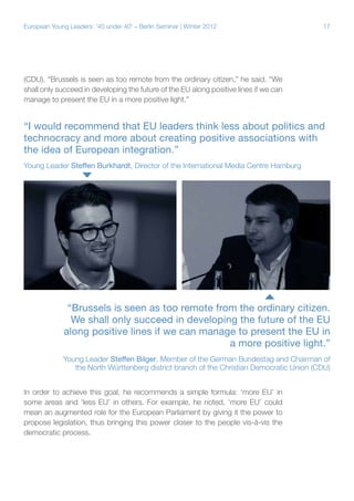 European Young Leaders: '40 under 40' – Berlin Seminar | Winter 2012

17

(CDU). “Brussels is seen as too remote from the ordinary citizen,” he said. “We
shall only succeed in developing the future of the EU along positive lines if we can
manage to present the EU in a more positive light.”

“I would recommend that EU leaders think less about politics and
technocracy and more about creating positive associations with
the idea of European integration.”
Young Leader Steffen Burkhardt, Director of the International Media Centre Hamburg

“Brussels is seen as too remote from the ordinary citizen.
We shall only succeed in developing the future of the EU
along positive lines if we can manage to present the EU in
a more positive light.”
Young Leader Steffen Bilger, Member of the German Bundestag and Chairman of
the North Württenberg district branch of the Christian Democratic Union (CDU)
In order to achieve this goal, he recommends a simple formula: ‘more EU’ in
some areas and ‘less EU’ in others. For example, he noted, ‘more EU’ could
mean an augmented role for the European Parliament by giving it the power to
propose legislation, thus bringing this power closer to the people vis-à-vis the
democratic process.

 