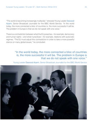 European Young Leaders: '40 under 40' – Berlin Seminar | Winter 2012

25

“The world is becoming increasingly multipolar,” stressed Young Leader Dawood
Azami, Senior Broadcast Journalist for the BBC World Service. “In the world
today, the more connected a bloc of countries is, the more successful it will be.
The problem in Europe is that we do not speak with one voice.”
There is a contradiction between what the EU preaches – for example, democracy
and human rights – and what it practices – for example, relations with autocratic
regimes. “The EU must adjust this contradiction in order to take a more powerful
stance on many global issues,” he concluded.

“In the world today, the more connected a bloc of countries
is, the more successful it will be. The problem in Europe is
that we do not speak with one voice.”
Young Leader Dawood Azami, Senior Broadcast Journalist for the BBC World Service

 