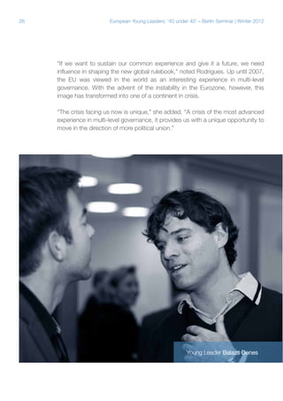 26

European Young Leaders: '40 under 40' – Berlin Seminar | Winter 2012

“If we want to sustain our common experience and give it a future, we need
influence in shaping the new global rulebook,” noted Rodrigues. Up until 2007,
the EU was viewed in the world as an interesting experience in multi-level
governance. With the advent of the instability in the Eurozone, however, this
image has transformed into one of a continent in crisis.
“The crisis facing us now is unique,” she added. “A crisis of the most advanced
experience in multi-level governance, it provides us with a unique opportunity to
move in the direction of more political union.”

Young Leader Balazs Denes

 