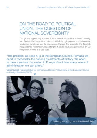 28

European Young Leaders: '40 under 40' – Berlin Seminar | Winter 2012

On the road to political
union: The question of
national sovereignty
Though the opportunity is there, it is of critical importance to tread carefully,
said Guérot. Further political union could fail through populist and nationalistic
tendencies which are on the rise across Europe. For example, the Scottish
independence referendum, slated for 2014, could have a negative effect on EU
integration, if there is a ‘yes’ vote.

“The problem, as I see it, is in the European Council. Perhaps we
need to reconsider the nations as artefacts of history. We need
to have a serious discussion in Europe about how many levels of
administration we can afford.”
Ulrike Guérot, Representative for Germany and Senior Policy Fellow at the European Council
on Foreign Relations (ECFR)

Speaking with Young Leader Camille de Toledo

 