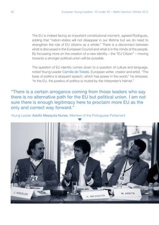 30

European Young Leaders: '40 under 40' – Berlin Seminar | Winter 2012

The EU is indeed facing an important constitutional moment, agreed Rodrigues,
adding that “nation-states will not disappear in our lifetime but we do need to
strengthen the role of EU citizens as a whole.” There is a disconnect between
what is discussed in the European Council and what is in the minds of the people.
By focussing more on the creation of a new identity – the “EU Citizen” – moving
towards a stronger political union will be possible.
The question of EU identity comes down to a question of culture and language,
noted Young Leader Camille de Toledo, European writer, creator and artist. “The
base of politics is eloquent speech, which has power in the world,” he stressed.
“In the EU, the poetics of politics is muted by the interpreter’s helmet.”

“There is a certain arrogance coming from those leaders who say
there is no alternative path for the EU but political union. I am not
sure there is enough legitimacy here to proclaim more EU as the
only and correct way forward.”
Young Leader Adolfo Mesquita Nunes, Member of the Portuguese Parliament

 