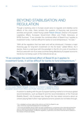 38

European Young Leaders: '40 under 40' – Berlin Seminar | Winter 2012

Beyond stabilisation and
regulation
Though a banking union in Europe would serve to regulate and stabilise some
effects of the crisis, there remains the question of financing real economic
activities and growth, noted Young Leader Rabah Ghezali, Director of European
Legislative Affairs, European Government Affairs and Public Advocacy at
NYSE Euronext. “If we consider the combined effect of Basel III as it applies to
investment funds, it will be difficult for banks to fund entrepreneurs,” he said. 4
“With all the regulation that has been and will be introduced, I foresee a major
financing gap for long-term investment on the EU level,” added Mirow. As it
stands, there is a real issue with the paradigm in the EU of a core of countries in
the Euro area with non-Euro area countries being affected by European economic
trends but not being a part of the institutional set up.

“If we consider the combined effect of Basel III as it applies to
investment funds, it will be difficult for banks to fund entrepreneurs.”

Young Leader Rabah Ghezali, Director of European Legislative Affairs,
European Government Affairs and Public Advocacy at NYSE Euronext
A solution to dealing with the pan-European banking market is to introduce global
recommendations, such as Basel III and the recommendations of the Financial
Stability Board5, into European law, though this has raised concerns about an
uneven playing field if other major global economic powers do not follow through.
For a detailed summary table of the reforms put forth by Basel III, see:
http://www.bis.org/bcbs/basel3/b3summarytable.pdf
The Financial Stability Board (FSB) has been established to coordinate at the international level the
work of national financial authorities and international standard setting bodies and to develop and
promote the implementation of effective regulatory, supervisory and other financial sector policies in
the interest of financial stability.

4

5

 