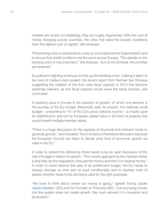 40

European Young Leaders: '40 under 40' – Berlin Seminar | Winter 2012

markets are simply not stabilising, they are hugely fragmented. With the cost of
money diverging across countries, the ones that need the loosest conditions
have the highest cost of capital,” she stressed.
The banking union is perceived as a way to move beyond this fragmentation and
to ensure that credit conditions are the same across Europe. “The debate on the
banking union is very important,” she stresses, “but on the EU level, the priorities
are reversed.”
As political in-fighting continues to hold up the banking union, making it seem to
be more of medium-term project, the recent report from Herman Van Rompuy
suggesting the creation of the Euro area fiscal capacity in 2014 has become
extremely relevant, as this fiscal capacity would serve the same function, she
concluded.
A pressing issue in Europe is the question of growth, of which one element is
the purview of the EU budget, Marzinotto said. At present, this relatively small
budget – amounting to 1% of the EU’s gross national income – is mostly used
for redistribution and not for European added value in the form of projects that
would benefit multiple member states.
“There is a huge discussion on the capacity of structural and cohesion funds to
generate growth,” she indicated, “but it remains a theoretical discussion because
the European Council has failed to decide what kind of economic growth we
need in the EU.”
In order to correct this deficiency, there needs to be an open discussion of the
role of budget in relation to growth. “The current approach by the member states
is that they do the negotiation, they get the money and then it is national money.”
In order to move beyond this idea of an entitlement budget, the EU needs to
impose stronger ex ante and ex post conditionality and to develop tools to
assess whether these funds are being used for the right purposes.
“We have to think about where our money is going,” agreed Young Leader
Jakob Haesler, CEO and Co-Founder of Tinyclues SAS. “Just pumping money
into the system does not create growth. We must reinvest it in innovation and
production.”

 