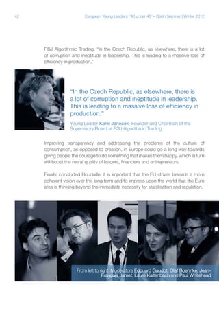 42

European Young Leaders: '40 under 40' – Berlin Seminar | Winter 2012

RSJ Algorithmic Trading. “In the Czech Republic, as elsewhere, there is a lot
of corruption and ineptitude in leadership. This is leading to a massive loss of
efficiency in production.”

“In the Czech Republic, as elsewhere, there is
a lot of corruption and ineptitude in leadership.
This is leading to a massive loss of efficiency in
production.”
Young Leader Karel Janecek, Founder and Chairman of the
Supervisory Board at RSJ Algorithmic Trading
Improving transparency and addressing the problems of the culture of
consumption, as opposed to creation, in Europe could go a long way towards
giving people the courage to do something that makes them happy, which in turn
will boost the moral quality of leaders, financiers and entrepreneurs.
Finally, concluded Houdaille, it is important that the EU strives towards a more
coherent vision over the long term and to impress upon the world that the Euro
area is thinking beyond the immediate necessity for stabilisation and regulation.

From left to right: Moderators Edouard Gaudot, Olaf Boehnke, JeanFrançois Jamet, Laure Kaltenbach and Paul Whitehead

 