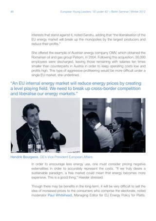 46

European Young Leaders: '40 under 40' – Berlin Seminar | Winter 2012

interests that stand against it, noted Sandru, adding that “the liberalisation of the
EU energy market will break up the monopolies by the largest producers and
reduce their profits.”
She offered the example of Austrian energy company OMV, which obtained the
Romanian oil and gas group Petrom, in 2004. Following this acquisition, 30,000
employees were discharged, leaving those remaining with salaries ten times
smaller than counterparts in Austria in order to keep operating costs low and
profits high. This type of aggressive profiteering would be more difficult under a
single EU market, she underlined.

“An EU internal energy market will reduce energy prices by creating
a level playing field. We need to break up cross-border competition
and liberalise our energy markets.”

Hendrik Bourgeois, GE’s Vice President European Affairs
In order to encourage less energy use, one must consider pricing negative
externalities in order to accurately represent the costs. “If we truly desire a
sustainable paradigm, a free market could mean that energy becomes more
expensive. This is a good thing,” Haesler stressed.
Though there may be benefits in the long-term, it will be very difficult to sell the
idea of increased prices to the consumers who comprise the electorate, noted
moderator Paul Whitehead, Managing Editor for EU Energy Policy for Platts.

 