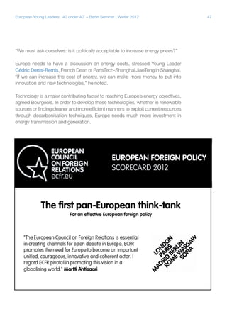 European Young Leaders: '40 under 40' – Berlin Seminar | Winter 2012

“We must ask ourselves: is it politically acceptable to increase energy prices?”
Europe needs to have a discussion on energy costs, stressed Young Leader
Cédric Denis-Remis, French Dean of ParisTech-Shanghai JiaoTong in Shanghai.
“If we can increase the cost of energy, we can make more money to put into
innovation and new technologies,” he noted.
Technology is a major contributing factor to reaching Europe’s energy objectives,
agreed Bourgeois. In order to develop these technologies, whether in renewable
sources or finding cleaner and more efficient manners to exploit current resources
through decarbonisation techniques, Europe needs much more investment in
energy transmission and generation.

47

 