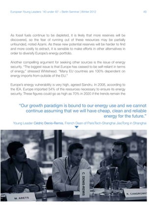 European Young Leaders: '40 under 40' – Berlin Seminar | Winter 2012

49

As fossil fuels continue to be depleted, it is likely that more reserves will be
discovered, so the fear of running out of these resources may be partially
unfounded, noted Azami. As these new potential reserves will be harder to find
and more costly to extract, it is sensible to make efforts in other alternatives in
order to diversify Europe’s energy portfolio.
Another compelling argument for seeking other sources is the issue of energy
security. “The biggest issue is that Europe has ceased to be self-reliant in terms
of energy,” stressed Whitehead. “Many EU countries are 100% dependent on
energy imports from outside of the EU.”
Europe’s energy vulnerability is very high, agreed Sandru. In 2008, according to
the IEA, Europe imported 54% of the resources necessary to ensure its energy
security. These figures could go as high as 70% in 2020 if the trends remain the

“Our growth paradigm is bound to our energy use and we cannot
continue assuming that we will have cheap, clean and reliable
energy for the future.”
Young Leader Cédric Denis-Remis, French Dean of ParisTech-Shanghai JiaoTong in Shanghai

 