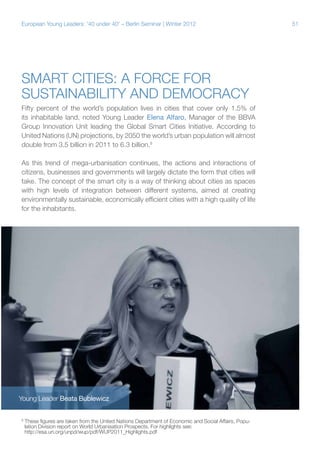 European Young Leaders: '40 under 40' – Berlin Seminar | Winter 2012

Smart cities: A force for
sustainability and democracy
Fifty percent of the world’s population lives in cities that cover only 1.5% of
its inhabitable land, noted Young Leader Elena Alfaro, Manager of the BBVA
Group Innovation Unit leading the Global Smart Cities Initiative. According to
United Nations (UN) projections, by 2050 the world’s urban population will almost
double from 3.5 billion in 2011 to 6.3 billion.8
As this trend of mega-urbanisation continues, the actions and interactions of
citizens, businesses and governments will largely dictate the form that cities will
take. The concept of the smart city is a way of thinking about cities as spaces
with high levels of integration between different systems, aimed at creating
environmentally sustainable, economically efficient cities with a high quality of life
for the inhabitants.

Young Leader Beata Bublewicz
8

These figures are taken from the United Nations Department of Economic and Social Affairs, Population Division report on World Urbanisation Prospects. For highlights see:
http://esa.un.org/unpd/wup/pdf/WUP2011_Highlights.pdf

51

 