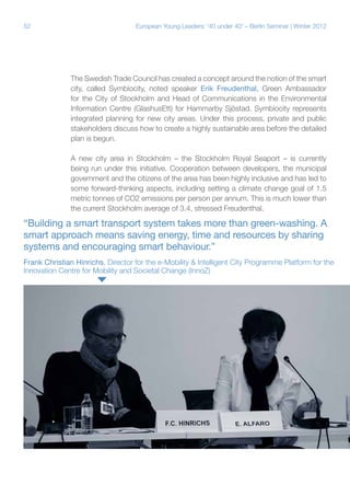 52

European Young Leaders: '40 under 40' – Berlin Seminar | Winter 2012

The Swedish Trade Council has created a concept around the notion of the smart
city, called Symbiocity, noted speaker Erik Freudenthal, Green Ambassador
for the City of Stockholm and Head of Communications in the Environmental
Information Centre (GlashusEtt) for Hammarby Sjöstad. Symbiocity represents
integrated planning for new city areas. Under this process, private and public
stakeholders discuss how to create a highly sustainable area before the detailed
plan is begun.
A new city area in Stockholm – the Stockholm Royal Seaport – is currently
being run under this initiative. Cooperation between developers, the municipal
government and the citizens of the area has been highly inclusive and has led to
some forward-thinking aspects, including setting a climate change goal of 1.5
metric tonnes of CO2 emissions per person per annum. This is much lower than
the current Stockholm average of 3.4, stressed Freudenthal.

“Building a smart transport system takes more than green-washing. A
smart approach means saving energy, time and resources by sharing
systems and encouraging smart behaviour.”
Frank Christian Hinrichs, Director for the e-Mobility & Intelligent City Programme Platform for the
Innovation Centre for Mobility and Societal Change (InnoZ)

 