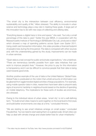 European Young Leaders: '40 under 40' – Berlin Seminar | Winter 2012

“The smart city is the intersection between cost efficiency, environmental
sustainability and quality of life,” Alfaro stressed. The ability to innovate in urban
science and technology plays a key role in meeting these goals. A large part of
this innovation has to do with new ways of collecting and utilising data.
“Everything leaves a digital trace in time and space,” she said, “but only a small
percentage of this data is used.” Earlier this year BBVA, in cooperation with the
Massachusetts Institute of Technology’s SENSEable City Lab, produced a video9
which showed a map of spending patterns across Spain over Easter 2011.
Using credit card transaction information, this video provides a financial footprint
of people’s lives during the time period. The data is compared with other sources
and, with the understanding gained by this study, improvements can be made
in urban services.
“Open data is a real concept for public and private organisations,” she underlined.
“There are tremendous benefits possible from open data initiatives that can
work to improve people’s lives.” However, the price to pay for this information
is transparency and it can be difficult to convince people that their data is being
used towards good ends.
Another positive example of the use of data is the United Nations’ Global Pulse.
Global Pulse is predicated on the notion that untold amounts of information can
be gleaned from agglomerated digital activities of large populations. For example,
using mobile operator data in cities, researchers have been able to pinpoint early
signs of economic hardship in neighbourhoods based on the decline of spending
on mobile telephony. The implications for these sorts of studies are enormous,
she stressed.
Owing to the individual nature of urban areas, ‘smart city’ is not a self-defining
term. “To build smart cities means to work together on the local level to find clues
and build better environments one step at a time,” concluded Hinrichs.
“We are starting to see smart initiatives emerge on small scales,” concluded
Freudenthal, “but we need to start seeing them on a global scale. Smart cities can
help us deal with climate change and create better lives for urban inhabitants.”

9

The video may be viewed on YouTube, here: http://www.youtube.com/watch?v=8J3T3UjHbrE

55

 