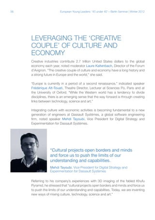 56

European Young Leaders: '40 under 40' – Berlin Seminar | Winter 2012

Leveraging the ‘creative
couple’ of culture and
economy
Creative industries contribute 2.7 trillion United States dollars to the global
economy each year, noted moderator Laure Kaltenbach, Director of the Forum
d’Avignon. “The creative couple of culture and economy have a long history and
a strong future in Europe and the world,” she said.
“Europe is currently in a period of a second renaissance,” indicated speaker
Frédérique Aït-Touati, Theatre Director, Lecturer at Sciences Po, Paris and at
the University of Oxford. “While the Western world has a tendency to divide
disciplines, there is an emerging sense that the way forward is through creating
links between technology, science and art.”
Integrating culture with economic activities is becoming fundamental to a new
generation of engineers at Dassault Systèmes, a global software engineering
firm, noted speaker Mehdi Tayoubi, Vice President for Digital Strategy and
Experimentation for Dassault Systèmes.

“Cultural projects open borders and minds
and force us to push the limits of our
understanding and capabilities.
Mehdi Tayoubi, Vice President for Digital Strategy and
Experimentation for Dassault Systèmes
Referring to his company’s experiences with 3D imaging of the fabled Khufu
Pyramid, he stressed that “cultural projects open borders and minds and force us
to push the limits of our understanding and capabilities. Today, we are inventing
new ways of mixing culture, technology, science and art.”

 