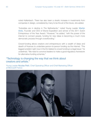 60

European Young Leaders: '40 under 40' – Berlin Seminar | Winter 2012

noted Kaltenbach. There has also been a drastic increase in investments from
companies in design, considered by many to be the art of the future, she added.
“Subsidies are in decline in The Netherlands,” noted Young Leader Martijn
Arets, Founder and CEO of Brand Expedition and winner of the 2011 Dutch
Entrepreneur of the Year Award. “However,” he added, “with the power of the
internet to connect people, funding for new ideas is becoming a much more
democratic process through crowdfunding.”
Crowd-funding allows creators and entrepreneurs with a wealth of ideas and
dearth of finances to undertake person-to-person funding via the internet. “The
biggest problem right now in the EU related to crowd-funding is a legal issue,” he
underlined. “We need to convince leaders to make a good regulatory framework
for alternative funding schemes.”

“Technology is changing the way that we think about
creators and artists.”
Young Leader Nicolas Petit, Chief Operating Officer and Chief Marketing Officer
at Microsoft France

 