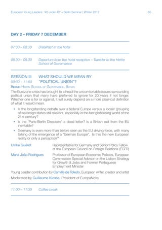 European Young Leaders: '40 under 40' – Berlin Seminar | Winter 2012

DAY 2 – FRIDAY 7 DECEMBER
07:30 – 08:30	

Breakfast at the hotel

08.30 – 09.30	
		

Departure from the hotel reception – Transfer to the Hertie 	
School of Governance

Session III	
09:30 – 11:00	

WHAT SHOULD WE MEAN BY
"POLITICAL UNION"?

Venue: Hertie School of Governance, Berlin
The Eurozone crisis has brought to a head the uncomfortable issues surrounding
political union that many have preferred to ignore for 20 years if not longer.
Whether one is for or against, it will surely depend on a more clear-cut definition
of what it would mean.
ƒƒ Is the longstanding debate over a federal Europe versus a looser grouping
of sovereign states still relevant, especially in the fast globalising world of the
21st century?
ƒƒ Is the 'Paris-Berlin Directoire' a dead letter? Is a British exit from the EU
inevitable?
ƒƒ Germany is even more than before seen as the EU driving force, with many
talking of the emergence of a “German Europe”. Is this the new European
reality or only a perception?
Ulrike Guérot		Representative for Germany and Senior Policy Fellow
			
at the European Council on Foreign Relations (ECFR)
Maria João Rodrigues	Professor of European Economic Policies, European
			
Commission Special Advisor on the Lisbon Strategy
			
for Growth & Jobs and Former Portuguese
			Employment Minister
Young Leader contribution by Camille de Toledo, European writer, creator and artist
Moderated by Guillaume Klossa, President of EuropaNova
11:00 – 11:30	

Coffee break

65

 