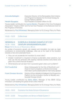 European Young Leaders: '40 under 40' – Berlin Seminar | Winter 2012

Antonella Battaglini	
Executive Director of the Renewables Grid Initiative
			
and Programme Director for the Smart Energy for
			Europe Platform (SEFEP)
Hendrik Bourgeois	
	Vice President European Affairs for GE
Young Leader contribution by Lavinia Sandru, President of the Civic Ecological
Association “Initiativa 2003” and Former Vice President of the National Union for
the Progress of Romania
Moderated by Paul Whitehead, Managing Editor for EU Energy Policy for Platts
16:00 – 16:30	

Coffee break

Session VI	

IS BERLIN A SHINING EXAMPLE OF 21ST
CENTURY ENVIRONMENTALISM?

16:30 – 18:00	
Venue: Hertie School of Governance, Berlin
As centres of economic growth, job creation and innovation, but also as major
contributors to environmental challenges, cities are at the heart of the transition
towards a new and sustainable future.
ƒƒ How can we accelerate the transition to smart cities?
ƒƒ Greater investment is required to finance sustainable urban solutions, but
how can this be achieved with existing national-oriented instruments and
given the current financial situation?
ƒƒ What lessons can we learn from successful green cities such as Berlin?
Erik Freudenthal		Green Ambassador for the City of Stockholm and
			
Head of Communications in the Environmental
			
Information Centre (GlashusEtt) for Hammarby Sjöstad
Frank Christian Hinrichs	Director of the e-Mobility & Intelligent City Programme
			Platform for the Innovation Center for Mobility and
			Societal Change (InnoZ)
Young Leader contribution by Elena Alfaro, Manager of the BBVA Group
Innovation Unit leading the global Smart Cities Initiative
Moderated by Paul Whitehead, Managing Editor for EU Energy Policy for Platts
18:00 – 19:00	

Cocktail at the Hertie School of Governance

19:00 – 22:00	

Transportation and dinner at Radial System V

67

 