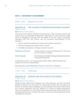 68

European Young Leaders: '40 under 40' – Berlin Seminar | Winter 2012

DAY 3 – SATURDAY 8 DECEMBER
09:00 – 10:00	

Breakfast at the hotel

Session Vii	

THE FUTURE OF CREATIVE INDUSTRIES IN EUROPE

10:00 – 11:30	
Venue: Andel’s Hotel Berlin
The cultural and creative industries have become a major economic sector and
culture a key to sustainable development. Especially in a new economic model
which is struggling to emerge from the rubble of the twin crises of industrial
capitalism from the 19th century and the excessive financialisation of the
economy.
ƒƒ How to unlock the potential of cultural and creative industries?
ƒƒ Does technological innovation favour culture?
ƒƒ Is intellectual property a strategic value for Europe?
Frédérique Aït-Touati	
			

Theatre Director, Lecturer at Sciences Po, Paris and
at the University of Oxford

Mehdi Tayoubi		Vice President for Digital Strategy and Experimentation
			for Dassault Systèmes
Contribution by 2011-12 Young Leader Cédric Villani, Mathematician and
recipient of the 2010 Fields Medal
Moderated by Laure Kaltenbach, Director of the Forum d’Avignon
11:30 – 11:45	

Coffee break

Session VIii	 EUROPE AND ITS PLACE IN THE WORLD

11:45 – 13:15
Venue: Andel’s Hotel Berlin
Nobody needs telling that Europeans are under pressure, and that the years
ahead are going to be the scene for radical global shifts that risk leaving us
behind. To confront these challenges, do we Europeans first need to define what
our common objectives must be, whether it's in terms of global governance
rules or ensuring that our voice will be heard? Should Europe welcome FDIs from
emerging economies or should it be wary of what some have described as the
“Scramble for Europe”?

 