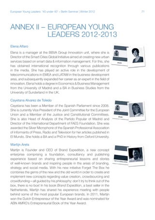 European Young Leaders: '40 under 40' – Berlin Seminar | Winter 2012

Annex II –	European Young
	
Leaders 2012-2013
Elena Alfaro
Elena is a manager at the BBVA Group Innovation unit, where she is
Director of the Smart Cities Global Initiative aimed at creating new urban
services based on smart data & information management. For this, she
has obtained international recognition through various publications
in the media. She has played an active role in the development of
telecommunications in EMEA and LATAM in the business development
area, and subsequently expanded her career as an expert in the field of
innovation. Elena holds a degree in Economics & Business Management
from the University of Madrid and a BA in Business Studies from the
University of Sunderland in the UK.
Cayetana Alvarez de Toledo
Cayetana has been a Member of the Spanish Parliament since 2008.
She is currently Vice President of the Joint Committee for the European
Union and a Member of the Justice and Constitutional Committees.
She is also Head of Analysis of the Partido Popular of Madrid and
Director of the International Department of FAES Foundation. She was
awarded the Silver Microphone of the Spanish Professional Association
of Informants of Press, Radio and Television for her articles published in
El Mundo. She holds a BA and a PhD in History from Oxford University.
Martijn Arets
Martijn is Founder and CEO of Brand Expedition, a new concept
enterprise comprising a foundation, consultancy and publishing
experience based on sharing entrepreneurial lessons and stories
of well-known brands and inspiring people in the areas of branding,
strategy and social media. With his new initiative Forget The Box he
combines the gems of the new and the old world in order to create and
implement new concepts regarding value creation, crowdsourcing and
crowdfunding—all guided by his philosophy: don’t try to think out of the
box, there is no box! In his book Brand Expedition, a best seller in the
Netherlands, Martijn has shared his experience meeting with people
behind some of the most popular European brands. In 2011, Martijn
won the Dutch Entrepreneur of the Year Award and was nominated for
ABN AMRO’s Entrepreneurial Book of the Year Award.

71

 