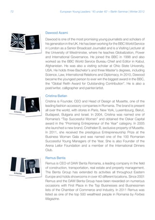 72

European Young Leaders: '40 under 40' – Berlin Seminar | Winter 2012

Dawood Azami
Dawood is one of the most promising young journalists and scholars of
his generation in the UK. He has been working for the BBC World Service
in London as a Senior Broadcast Journalist and is a Visiting Lecturer at
the University of Westminster, where he teaches Globalization, Power
and International Governance. He joined the BBC in 1998 and also
worked as the BBC World Service Bureau Chief and Editor in Kabul,
Afghanistan. He was also a visiting scholar at Ohio State University,
USA. He holds three Bachelor's and three Master's degrees, including
Science, Law, International Relations and Diplomacy. In 2010, Dawood
became the youngest person to ever win the biggest award in the BBC,
the “Global Reith Award for Outstanding Contribution”. He is also a
poet/writer, calligrapher and painter/artist.
Cristina Batlan
Cristina is Founder, CEO and Head of Design at Musette, one of the
leading fashion accessory companies in Romania. The brand is present
all over the world, with stores in Paris, New York, Luxembourg, Beirut,
Budapest, Bulgaria and Israel. In 2004, Cristina was named one of
Romania’s “Top Successful Women” and obtained the Oskar Capital
award in the “Promising Entrepreneur of the Year” category. In 2005
she launched a new brand, Cristhelen B, exclusive property of Musette.
In 2011, she received the prestigious Entrepreneurship Prize at the
Business Woman Gala and was named one of the 100 Romanian
Successful Young Managers of the Year. She is also Founder of the
Arena Leilor Foundation and a member of the International Dinners
Club.
Remus Benta
Remus is CEO of DAW Benta Romania, a leading company in the field
of construction, transportation, real estate and property management.
The Benta Group has extended its activities all throughout Eastern
Europe and holds showrooms in over 40 different locations. Since 2001
Remus and the DAW Benta Group have been rewarded on numerous
occasions with First Place in the Top Businesses and Businessmen
lists of the Chamber of Commerce and Industry. In 2011 Remus was
listed as one of the top 500 wealthiest people in Romania by Forbes
Magazine.

 