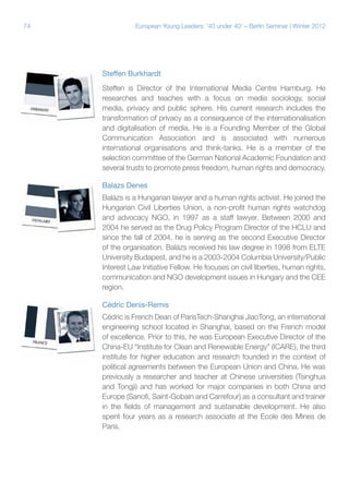 74

European Young Leaders: '40 under 40' – Berlin Seminar | Winter 2012

Steffen Burkhardt
Steffen is Director of the International Media Centre Hamburg. He
researches and teaches with a focus on media sociology, social
media, privacy and public sphere. His current research includes the
transformation of privacy as a consequence of the internationalisation
and digitalisation of media. He is a Founding Member of the Global
Communication Association and is associated with numerous
international organisations and think-tanks. He is a member of the
selection committee of the German National Academic Foundation and
several trusts to promote press freedom, human rights and democracy.
Balazs Denes
Balázs is a Hungarian lawyer and a human rights activist. He joined the
Hungarian Civil Liberties Union, a non-profit human rights watchdog
and advocacy NGO, in 1997 as a staff lawyer. Between 2000 and
2004 he served as the Drug Policy Program Director of the HCLU and
since the fall of 2004, he is serving as the second Executive Director
of the organisation. Balázs received his law degree in 1998 from ELTE
University Budapest, and he is a 2003-2004 Columbia University/Public
Interest Law Initiative Fellow. He focuses on civil liberties, human rights,
communication and NGO development issues in Hungary and the CEE
region.
Cédric Denis-Remis
Cédric is French Dean of ParisTech-Shanghai JiaoTong, an international
engineering school located in Shanghai, based on the French model
of excellence. Prior to this, he was European Executive Director of the
China-EU “Institute for Clean and Renewable Energy” (ICARE), the third
institute for higher education and research founded in the context of
political agreements between the European Union and China. He was
previously a researcher and teacher at Chinese universities (Tsinghua
and Tongji) and has worked for major companies in both China and
Europe (Sanofi, Saint-Gobain and Carrefour) as a consultant and trainer
in the fields of management and sustainable development. He also
spent four years as a research associate at the Ecole des Mines de
Paris.

 