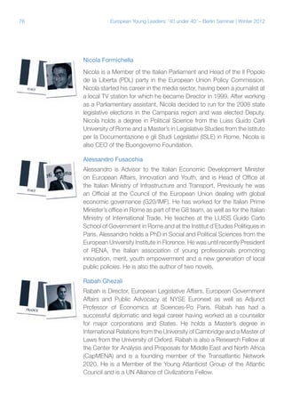 76

European Young Leaders: '40 under 40' – Berlin Seminar | Winter 2012

Nicola Formichella
Nicola is a Member of the Italian Parliament and Head of the Il Popolo
de la Liberta (PDL) party in the European Union Policy Commission.
Nicola started his career in the media sector, having been a journalist at
a local TV station for which he became Director in 1999. After working
as a Parliamentary assistant, Nicola decided to run for the 2008 state
legislative elections in the Campania region and was elected Deputy.
Nicola holds a degree in Political Science from the Luiss Guido Carli
University of Rome and a Master’s in Legislative Studies from the Istituto
per la Documentazione e gli Studi Legislativi (ISLE) in Rome. Nicola is
also CEO of the Buongoverno Foundation.
Alessandro Fusacchia
Alessandro is Advisor to the Italian Economic Development Minister
on European Affairs, Innovation and Youth, and is Head of Office at
the Italian Ministry of Infrastructure and Transport. Previously he was
an Official at the Council of the European Union dealing with global
economic governance (G20/IMF). He has worked for the Italian Prime
Minister’s office in Rome as part of the G8 team, as well as for the Italian
Ministry of International Trade. He teaches at the LUISS Guido Carlo
School of Government in Rome and at the Institut d’Etudes Politiques in
Paris. Alessandro holds a PhD in Social and Political Sciences from the
European University Institute in Florence. He was until recently President
of RENA, the Italian association of young professionals promoting
innovation, merit, youth empowerment and a new generation of local
public policies. He is also the author of two novels.
Rabah Ghezali
Rabah is Director, European Legislative Affairs, European Government
Affairs and Public Advocacy at NYSE Euronext as well as Adjunct
Professor of Economics at Sciences-Po Paris. Rabah has had a
successful diplomatic and legal career having worked as a counselor
for major corporations and States. He holds a Master’s degree in
International Relations from the University of Cambridge and a Master of
Laws from the University of Oxford. Rabah is also a Research Fellow at
the Center for Analysis and Proposals for Middle East and North Africa
(CapMENA) and is a founding member of the Transatlantic Network
2020. He is a Member of the Young Atlanticist Group of the Atlantic
Council and is a UN Alliance of Civilizations Fellow.

 
