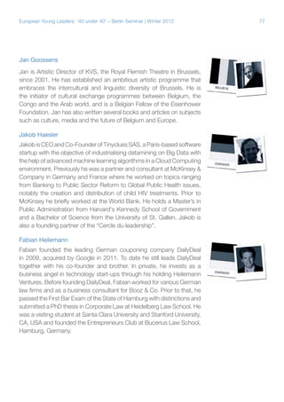 European Young Leaders: '40 under 40' – Berlin Seminar | Winter 2012

Jan Goossens
Jan is Artistic Director of KVS, the Royal Flemish Theatre in Brussels,
since 2001. He has established an ambitious artistic programme that
embraces the intercultural and linguistic diversity of Brussels. He is
the initiator of cultural exchange programmes between Belgium, the
Congo and the Arab world, and is a Belgian Fellow of the Eisenhower
Foundation. Jan has also written several books and articles on subjects
such as culture, media and the future of Belgium and Europe.
Jakob Haesler
Jakob is CEO and Co-Founder of Tinyclues SAS, a Paris-based software
startup with the objective of industrialising datamining on Big Data with
the help of advanced machine learning algorithms in a Cloud Computing
environment. Previously he was a partner and consultant at McKinsey &
Company in Germany and France where he worked on topics ranging
from Banking to Public Sector Reform to Global Public Health issues,
notably the creation and distribution of child HIV treatments. Prior to
McKinsey he briefly worked at the World Bank. He holds a Master’s in
Public Administration from Harvard's Kennedy School of Government
and a Bachelor of Science from the University of St. Gallen. Jakob is
also a founding partner of the “Cercle du leadership".
Fabian Heilemann
Fabian founded the leading German couponing company DailyDeal
in 2009, acquired by Google in 2011. To date he still leads DailyDeal
together with his co-founder and brother. In private, he invests as a
business angel in technology start-ups through his holding Heilemann
Ventures. Before founding DailyDeal, Fabian worked for various German
law firms and as a business consultant for Booz & Co. Prior to that, he
passed the First Bar Exam of the State of Hamburg with distinctions and
submitted a PhD thesis in Corporate Law at Heidelberg Law School. He
was a visiting student at Santa Clara University and Stanford University,
CA, USA and founded the Entrepreneurs Club at Bucerius Law School,
Hamburg, Germany.

77

 