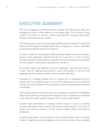 6

European Young Leaders: '40 under 40' – Berlin Seminar | Winter 2012

Executive summary
The EU is struggling to effectively address citizens’ diminishing trust while also
struggling to present unified policies on the global stage. The European Young
Leaders ‘40 under 40’ seminar in Berlin discussed the increasing disconnect
between EU institutions and citizens.
This widening gap, driven by a seemingly endless series of failures to resolve the
banking and European sovereign debt crises, is leading to a rise in nationalist
and populist sentiment across the continent.
In order to tackle the demographic deficit and build citizen trust in the European
project, many participants agreed that the EU must strive to build a strong
European identity through policies in education and culture. It was also recognised
that the creation of this identity will need time and effort.
As member states face different economic challenges, many feel that there is
a clear need for national governments to cede more powers to the EU while
keeping control of relevant portfolios at the member state level.
Proposals for a deeper political union in Europe aim to strengthen the EU’s
waning role on the global stage at a time when global issues such as climate
change, economic instability and immigration require unprecedented multilateral
cooperation.
Until Europe’s debt and financial crisis can be resolved, however, EU leadership
will lack the legitimacy and political will needed to reach an agreement on political
union. Moving quickly towards banking union is a good step forward.
Europe’s high dependence on energy imports makes it crucial to carefully
consider alternative energy sources and review energy security. The issues of
energy cost and the creation of an EU internal energy market must also be
addressed.
As global urbanisation rates continue to rise, European cities need to become
smarter. Integrating new technologies and the vast amounts of data available

 