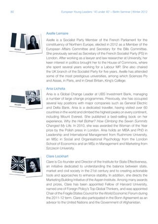 80

European Young Leaders: '40 under 40' – Berlin Seminar | Winter 2012

Axelle Lemaire
Axelle is a Socialist Party Member of the French Parliament for the
constituency of Northern Europe, elected in 2012 as a Member of the
European Affairs Committee and Secretary for the Bills Committee.
She previously served as Secretary of the French Socialist Party (PS) in
London. After working as a lawyer and law researcher at University, her
keen interest in politics brought her to the House of Commons, where
she spent several years working for a Labour MP. She also chaired
the UK branch of the Socialist Party for five years. Axelle has attended
some of the most prestigious universities, among which Sciences Po
and Assas, in Paris, and in Great Britain, King’s College.
Ania Lichota
Ania is a Global Change Leader at UBS Investment Bank, managing
a number of large change programmes. Previously, she has occupied
several key positions with major companies such as General Electric
and Delta Bank. Ania is a dedicated traveller, having visited over 60
countries in the world and climbed the highest peaks on every continent,
including Mount Everest. She published a best-selling book on her
experience, Why the Hell Bother? How Climbing the Seven Summits
Changed My Life. In 2010, she was awarded the Woman of the Year
prize by the Polish press in London. Ania holds an MBA and PhD in
Leadership and International Management from Rushmore University,
an MSc in Social and Organisational Psychology from the London
School of Economics and an MSc in Management and Marketing from
Szczecin University.
Clare Lockhart
Clare is Co-founder and Director of the Institute for State Effectiveness,
an initiative dedicated to understanding the balance between state,
market and civil society in the 21st century and to creating actionable
tools and approaches to enhance stability. In addition, she directs the
Marketing Building Initiative of the Aspen Institute. Among many awards
and prizes, Clare has been appointed Fellow of Harvard University,
named one of Foreign Policy’s Top Global Thinkers, and was appointed
Chair of the Fragile States Council for the World Economic Forum during
the 2011-12 term. Clare also participated in the Bonn Agreement as an
advisor to the United Nations and the Government of Afghanistan.

 