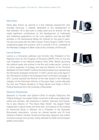 European Young Leaders: '40 under 40' – Berlin Seminar | Winter 2012

Denis Roio
Denis (also known as Jaromil) is a free software programmer who
founded Dyne.org, a website dedicated to the development of
free software. He is also both a media artist and an activist. He has
made significant contributions to the development of multimedia
and streaming applications on the Linux platform and has led R&D
activities in the Netherlands Media Art Institute for the past 6 years.
He was honoured with the Vilém Flusser Theory Award in 2009, for his
outstanding digital arts practice, and is currently a Ph.D. candidate at
the Planetary Collegium’s Milan node at the University of Plymouth.
Lavinia Sandru
Lavinia is a Romanian politician and formerly Vice President of the
National Union for the Progress of Romania (UNPR). Prior to this she
was President of the National Initiative Party (PIN). Before launching
her political career she worked in the film and media sector. Lavinia is
an active supporter of ecology and was the Director of the “EcoFest
Manifesto for Earth Health” Festival, the first European tour representing
the Romanian ecologist movement. In 2007 Lavinia was a key figure in
the “Romanian’s Guide in the European Union” promotion campaign. In
2011 Lavinia received the Woman of the Year award in the Politicians
category at the Romanian Women of Success Gala. Lavinia attended
the Arts and Theatre Academy of Targu Mures and holds a PhD in
Political Sciences from the University of Bucharest.
Slawomir Sierakowski
Slawomir is Founder and Editor-in-Chief of Krytyka Polityczna (the
Political Critique), the widest Polish movement of left-wing intellectuals,
artists and activists, with branches in Ukraine, Germany and Russia.
He is also Director of “The Brave New World”, the largest Polish
independent cultural centre and think-tank, and director of the Institute
for Advanced Study in Warsaw. He is President of the Stanislaw
Brzozowski Association, running six cultural centres and 25 local
centres in Poland, Ukraine, Russia and Germany. Slawomir has written
numerous essays and op-eds, mainly devoted to Polish and European
politics and culture.

83

 