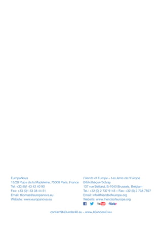 EuropaNova
18/20 Place de la Madeleine, 75008 Paris, France
Tel: +33 (0)1 43 42 40 90
Fax: +33 (0)1 53 38 44 51
Email: thomas@europanova.eu
Website: www.europanova.eu

Friends of Europe – Les Amis de l’Europe
Bibliothèque Solvay
137 rue Belliard, B-1040 Brussels, Belgium
Tel.: +32 (0) 2 737 9145 – Fax: +32 (0) 2 738 7597
Email: info@friendsofeurope.org
Website: www.friendsofeurope.org

contact@40under40.eu - www.40under40.eu

 