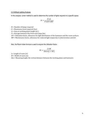 9
2.2 Artificial Lighting Analysis
In this analysis, lumen method is used to determine the number of lights required on a specific space.
𝑁 =
𝐸×𝐴
𝐹×𝑈𝐹×𝑀𝐹
N = Number of lamps required
E = Illuminance level required (lux)
A = Area at working plane height (m2)
F = Average luminous flux from each lamp (lm)
UF = Utilization factor, allowance for light distribution of the luminaire and the room surfaces
MF = Maintenance factor, allowance for reduced light output due to deterioration and dirt
Also, the Room Index formula is used to acquire the Utilization factor.
𝑅𝐼 =
𝐿×𝑊
𝐻𝑚×(𝐿 + 𝑊)
L= Length of room (m)
W = Width of room (m)
Hm = Mounting height, the vertical distance between the working plane and luminaire
 